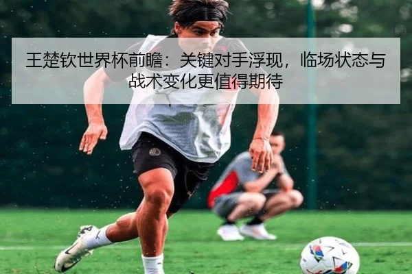 王楚钦世界杯前瞻：关键对手浮现，临场状态与战术变化更值得期待