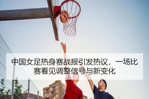 中国女足热身赛战报引发热议，一场比赛看见调整信号与新变化