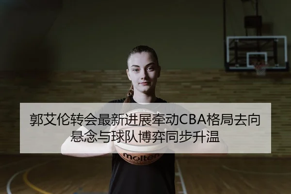 郭艾伦转会最新进展牵动CBA格局去向悬念与球队博弈同步升温