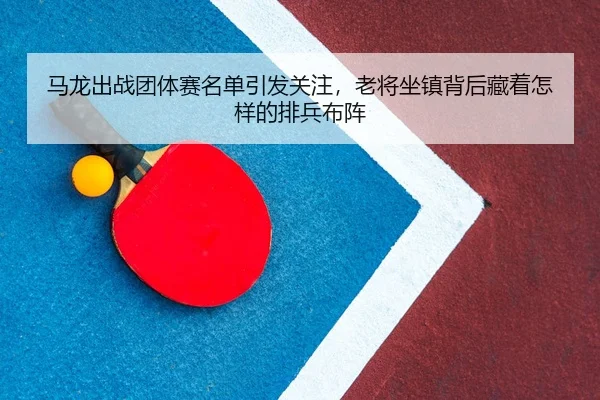马龙出战团体赛名单引发关注，老将坐镇背后藏着怎样的排兵布阵
