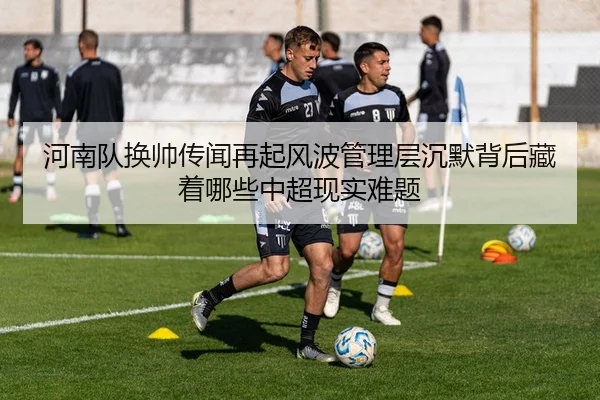 河南队换帅传闻再起风波管理层沉默背后藏着哪些中超现实难题